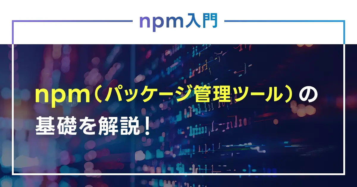 npm（パッケージ管理ツール）の基礎を解説！