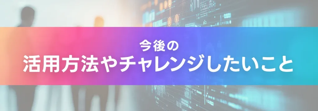 今後の活用方法やチャレンジしたいこと